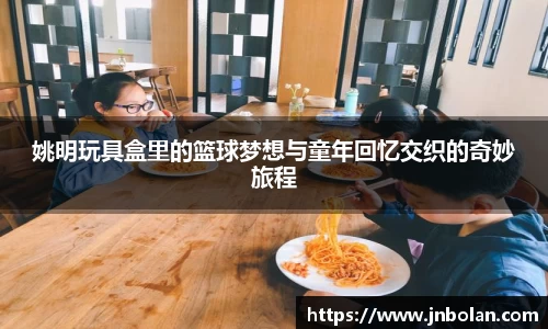 姚明玩具盒里的篮球梦想与童年回忆交织的奇妙旅程