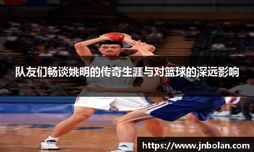 队友们畅谈姚明的传奇生涯与对篮球的深远影响