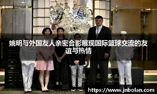 姚明与外国友人亲密合影展现国际篮球交流的友谊与热情