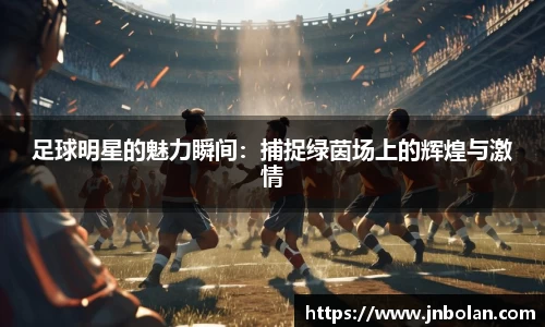 足球明星的魅力瞬间：捕捉绿茵场上的辉煌与激情